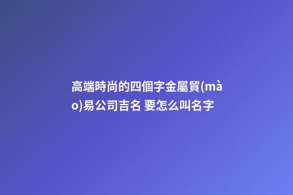 高端時尚的四個字金屬貿(mào)易公司吉名 要怎么叫名字-第1張-公司起名-玄機派